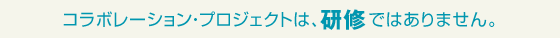 コラボレーション・プロジェクトは、研修ではありません。