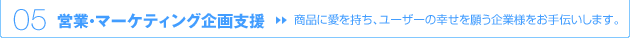 05 営業・マーケティング企画支援 → 商品に愛を持ち、ユーザーの幸せを願う企業様をお手伝いします。