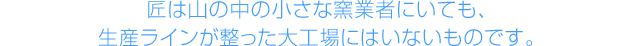 匠は山の中の小さな窯業者にいても、生産ラインが整った大工場にはいないものです。